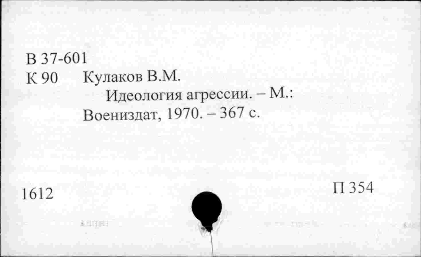 ﻿В 37-601
К 90 Кулаков В.М.
Идеология агрессии. - М.:
Воениздат, 1970. - 367 с.
1612
П354